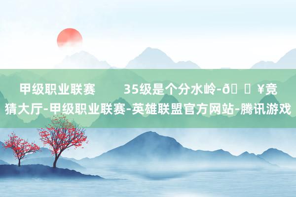 甲级职业联赛        35级是个分水岭-🔥竞猜大厅-甲级职业联赛-英雄联盟官方网站-腾讯游戏