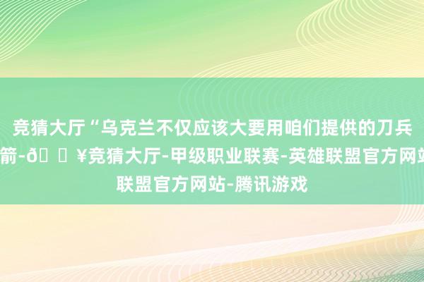 竞猜大厅“乌克兰不仅应该大要用咱们提供的刀兵挣扎射来的箭-🔥竞猜大厅-甲级职业联赛-英雄联盟官方网站-腾讯游戏
