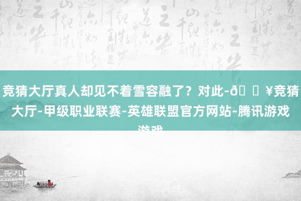 竞猜大厅真人却见不着雪容融了？对此-🔥竞猜大厅-甲级职业联赛-英雄联盟官方网站-腾讯游戏