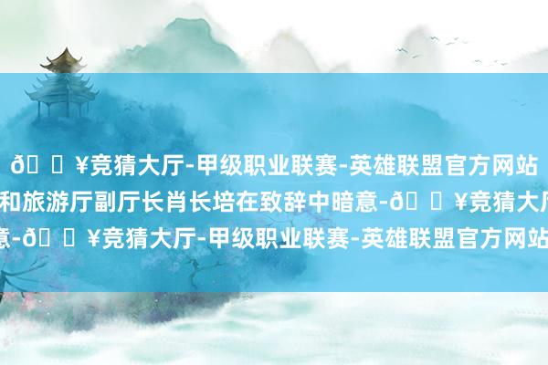 🔥竞猜大厅-甲级职业联赛-英雄联盟官方网站-腾讯游戏福建省文化和旅游厅副厅长肖长培在致辞中暗意-🔥竞猜大厅-甲级职业联赛-英雄联盟官方网站-腾讯游戏