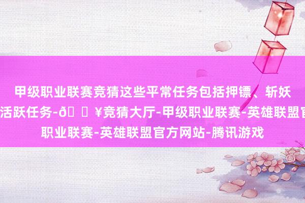 甲级职业联赛竞猜这些平常任务包括押镖、斩妖除魔、诛灭妖怪和活跃任务-🔥竞猜大厅-甲级职业联赛-英雄联盟官方网站-腾讯游戏