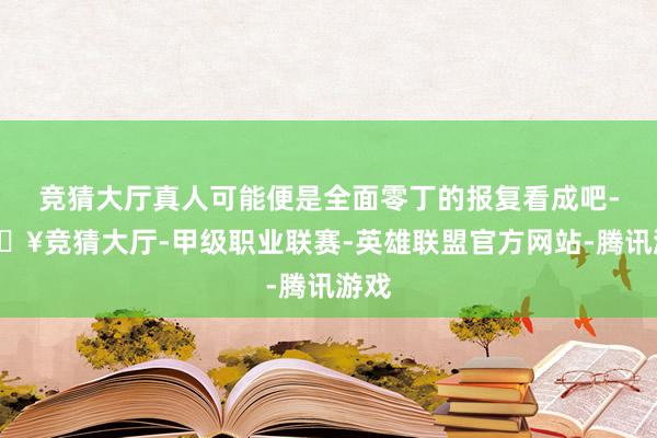 竞猜大厅真人可能便是全面零丁的报复看成吧-🔥竞猜大厅-甲级职业联赛-英雄联盟官方网站-腾讯游戏