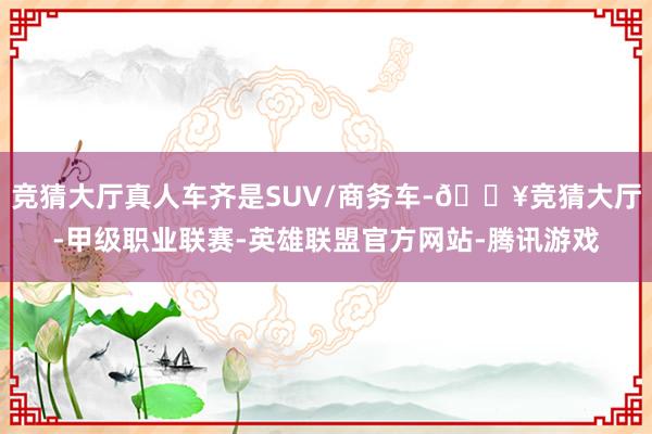 竞猜大厅真人车齐是SUV/商务车-🔥竞猜大厅-甲级职业联赛-英雄联盟官方网站-腾讯游戏