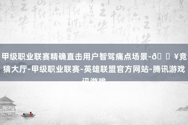 甲级职业联赛精确直击用户智驾痛点场景-🔥竞猜大厅-甲级职业联赛-英雄联盟官方网站-腾讯游戏