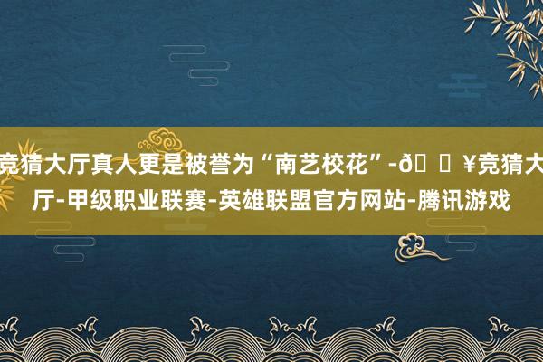 竞猜大厅真人更是被誉为“南艺校花”-🔥竞猜大厅-甲级职业联赛-英雄联盟官方网站-腾讯游戏