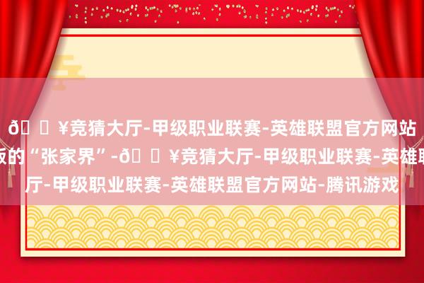 🔥竞猜大厅-甲级职业联赛-英雄联盟官方网站-腾讯游戏号称广西版的“张家界”-🔥竞猜大厅-甲级职业联赛-英雄联盟官方网站-腾讯游戏