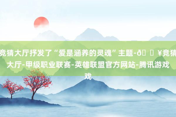 竞猜大厅抒发了“爱是涵养的灵魂”主题-🔥竞猜大厅-甲级职业联赛-英雄联盟官方网站-腾讯游戏