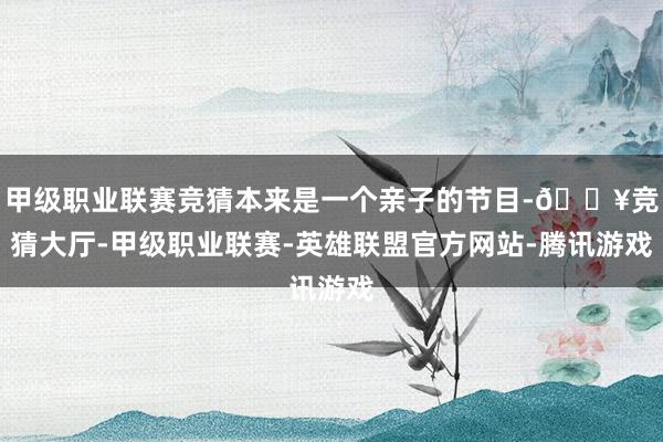 甲级职业联赛竞猜本来是一个亲子的节目-🔥竞猜大厅-甲级职业联赛-英雄联盟官方网站-腾讯游戏