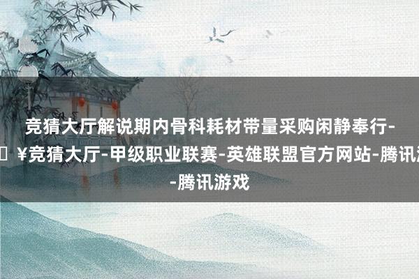 竞猜大厅解说期内骨科耗材带量采购闲静奉行-🔥竞猜大厅-甲级职业联赛-英雄联盟官方网站-腾讯游戏