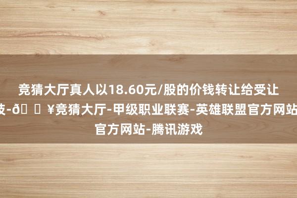 竞猜大厅真人以18.60元/股的价钱转让给受让方达迈科技-🔥竞猜大厅-甲级职业联赛-英雄联盟官方网站-腾讯游戏