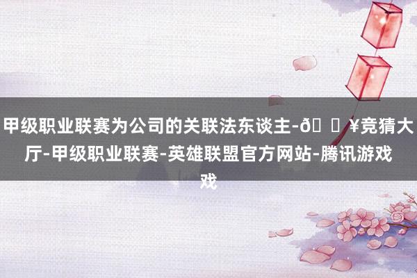 甲级职业联赛为公司的关联法东谈主-🔥竞猜大厅-甲级职业联赛-英雄联盟官方网站-腾讯游戏