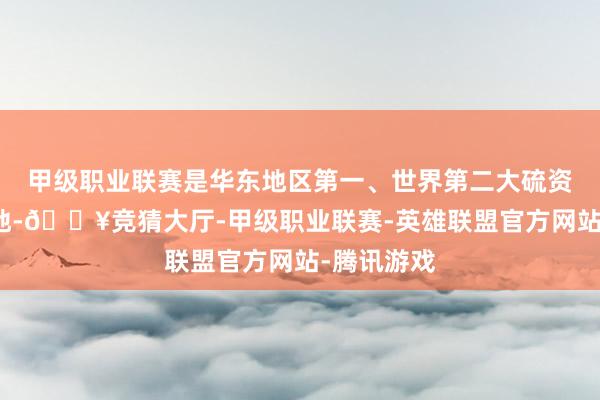甲级职业联赛是华东地区第一、世界第二大硫资源坐褥基地-🔥竞猜大厅-甲级职业联赛-英雄联盟官方网站-腾讯游戏