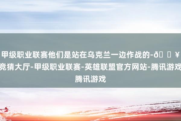 甲级职业联赛他们是站在乌克兰一边作战的-🔥竞猜大厅-甲级职业联赛-英雄联盟官方网站-腾讯游戏