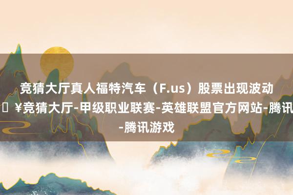 竞猜大厅真人福特汽车（F.us）股票出现波动-🔥竞猜大厅-甲级职业联赛-英雄联盟官方网站-腾讯游戏