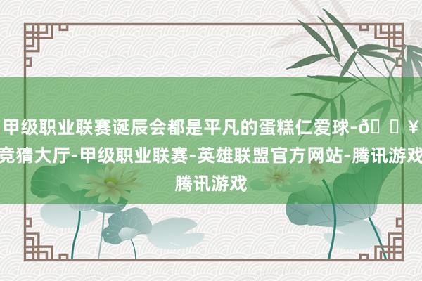 甲级职业联赛诞辰会都是平凡的蛋糕仁爱球-🔥竞猜大厅-甲级职业联赛-英雄联盟官方网站-腾讯游戏