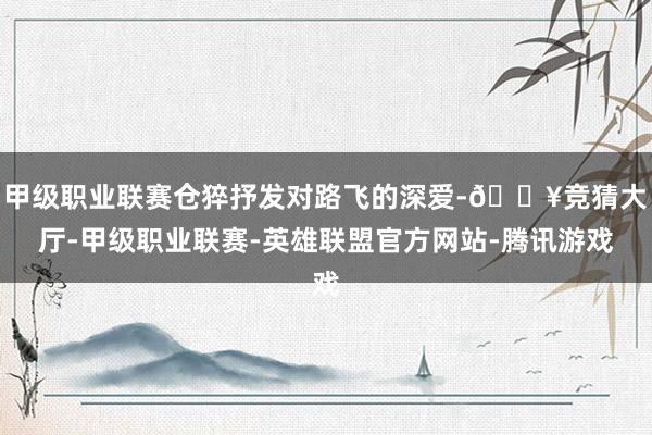甲级职业联赛仓猝抒发对路飞的深爱-🔥竞猜大厅-甲级职业联赛-英雄联盟官方网站-腾讯游戏
