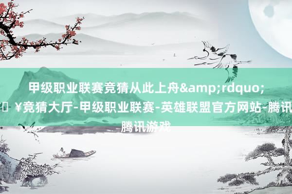 甲级职业联赛竞猜从此上舟&rdquo;-🔥竞猜大厅-甲级职业联赛-英雄联盟官方网站-腾讯游戏