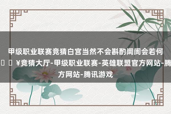 甲级职业联赛竞猜白宫当然不会斟酌阛阓会若何念念-🔥竞猜大厅-甲级职业联赛-英雄联盟官方网站-腾讯游戏