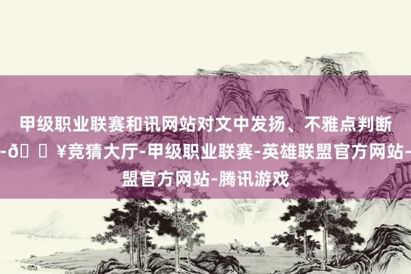 甲级职业联赛和讯网站对文中发扬、不雅点判断保抓中立-🔥竞猜大厅-甲级职业联赛-英雄联盟官方网站-腾讯游戏