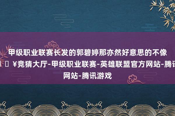 甲级职业联赛长发的郭碧婷那亦然好意思的不像话-🔥竞猜大厅-甲级职业联赛-英雄联盟官方网站-腾讯游戏