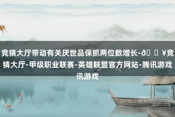 竞猜大厅带动有关厌世品保抓两位数增长-🔥竞猜大厅-甲级职业联赛-英雄联盟官方网站-腾讯游戏