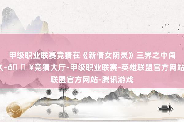 甲级职业联赛竞猜在《新倩女阴灵》三界之中闯荡如斯之久-🔥竞猜大厅-甲级职业联赛-英雄联盟官方网站-腾讯游戏