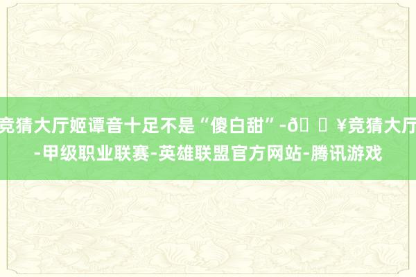 竞猜大厅姬谭音十足不是“傻白甜”-🔥竞猜大厅-甲级职业联赛-英雄联盟官方网站-腾讯游戏