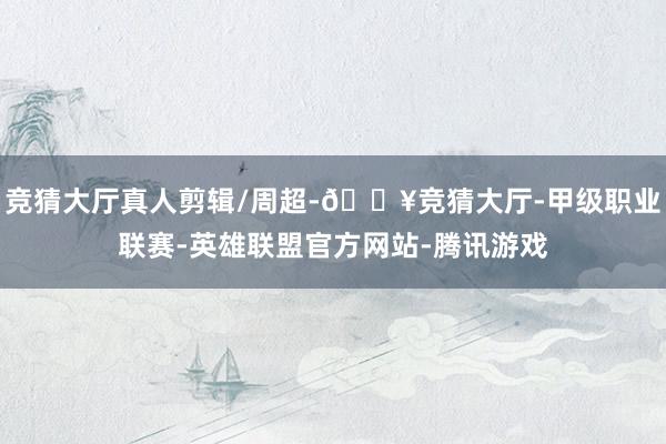 竞猜大厅真人剪辑/周超-🔥竞猜大厅-甲级职业联赛-英雄联盟官方网站-腾讯游戏
