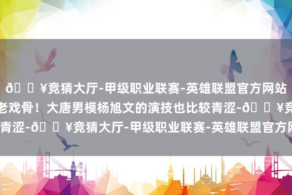 🔥竞猜大厅-甲级职业联赛-英雄联盟官方网站-腾讯游戏白瞎了一帮老戏骨！大唐男模杨旭文的演技也比较青涩-🔥竞猜大厅-甲级职业联赛-英雄联盟官方网站-腾讯游戏