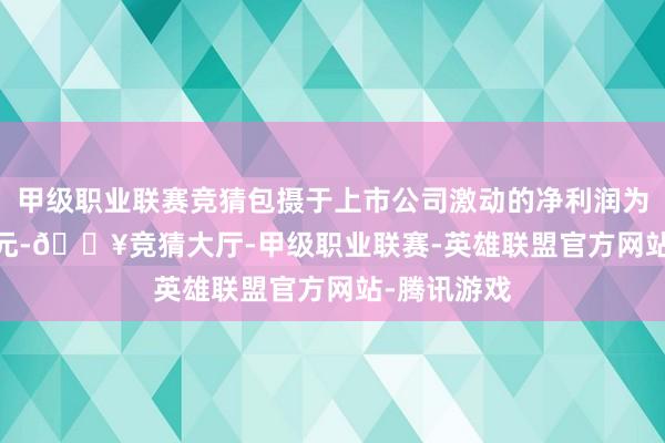 甲级职业联赛竞猜包摄于上市公司激动的净利润为234.46万元-🔥竞猜大厅-甲级职业联赛-英雄联盟官方网站-腾讯游戏