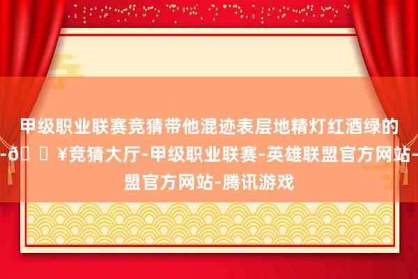 甲级职业联赛竞猜带他混迹表层地精灯红酒绿的耗费生活-🔥竞猜大厅-甲级职业联赛-英雄联盟官方网站-腾讯游戏