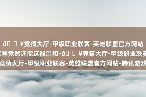 🔥竞猜大厅-甲级职业联赛-英雄联盟官方网站-腾讯游戏仳离后的爸爸竟然还能这般温和-🔥竞猜大厅-甲级职业联赛-英雄联盟官方网站-腾讯游戏