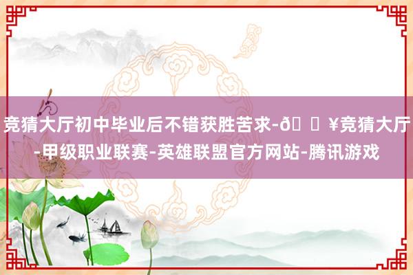 竞猜大厅初中毕业后不错获胜苦求-🔥竞猜大厅-甲级职业联赛-英雄联盟官方网站-腾讯游戏