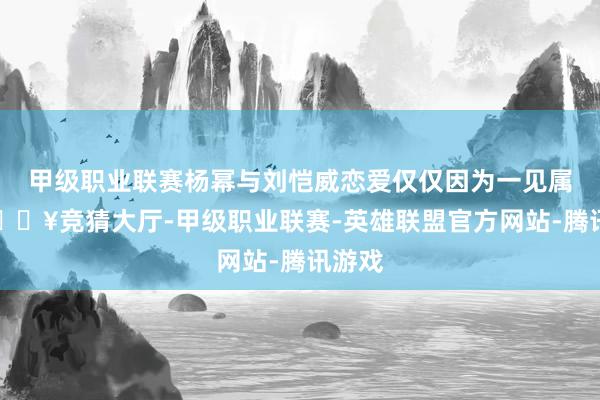 甲级职业联赛杨幂与刘恺威恋爱仅仅因为一见属意-🔥竞猜大厅-甲级职业联赛-英雄联盟官方网站-腾讯游戏