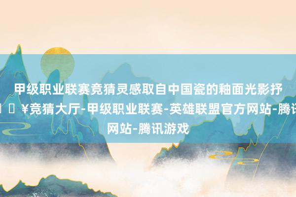 甲级职业联赛竞猜灵感取自中国瓷的釉面光影抒发-🔥竞猜大厅-甲级职业联赛-英雄联盟官方网站-腾讯游戏