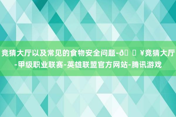 竞猜大厅以及常见的食物安全问题-🔥竞猜大厅-甲级职业联赛-英雄联盟官方网站-腾讯游戏