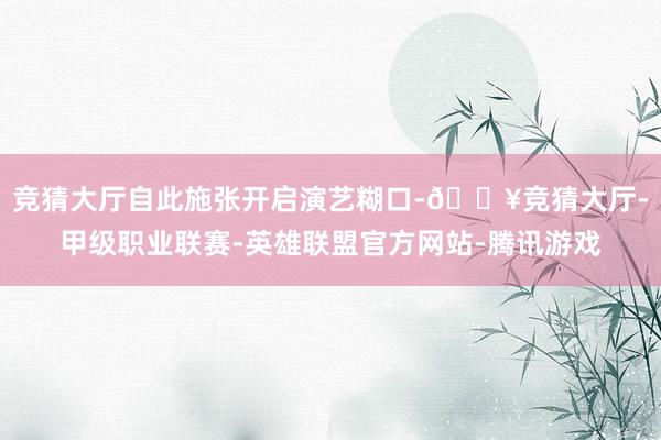 竞猜大厅自此施张开启演艺糊口-🔥竞猜大厅-甲级职业联赛-英雄联盟官方网站-腾讯游戏
