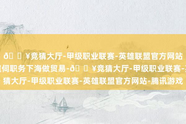 🔥竞猜大厅-甲级职业联赛-英雄联盟官方网站-腾讯游戏崔伟辞去窥伺职务下海做贸易-🔥竞猜大厅-甲级职业联赛-英雄联盟官方网站-腾讯游戏