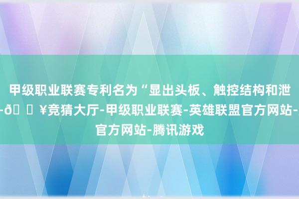 甲级职业联赛专利名为“显出头板、触控结构和泄漏装配”-🔥竞猜大厅-甲级职业联赛-英雄联盟官方网站-腾讯游戏