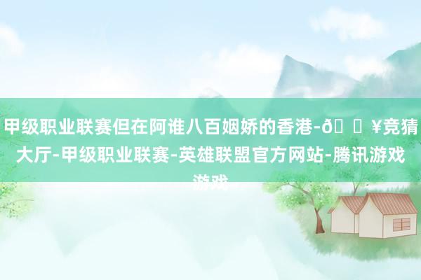 甲级职业联赛但在阿谁八百姻娇的香港-🔥竞猜大厅-甲级职业联赛-英雄联盟官方网站-腾讯游戏