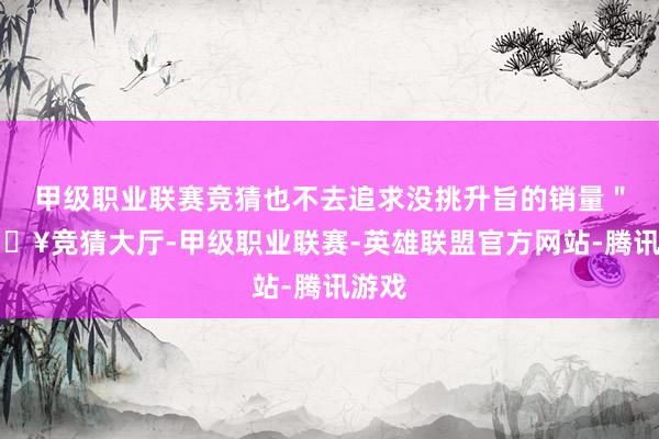 甲级职业联赛竞猜也不去追求没挑升旨的销量＂-🔥竞猜大厅-甲级职业联赛-英雄联盟官方网站-腾讯游戏