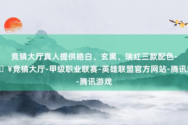 竞猜大厅真人提供皓白、玄黑、瑞红三款配色-🔥竞猜大厅-甲级职业联赛-英雄联盟官方网站-腾讯游戏