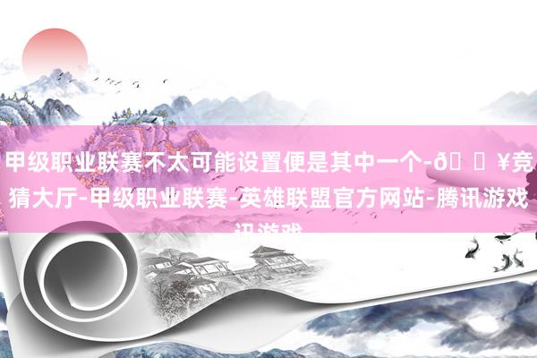 甲级职业联赛不太可能设置便是其中一个-🔥竞猜大厅-甲级职业联赛-英雄联盟官方网站-腾讯游戏
