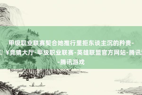甲级职业联赛契合她推行里拒东谈主沉的矜贵-🔥竞猜大厅-甲级职业联赛-英雄联盟官方网站-腾讯游戏