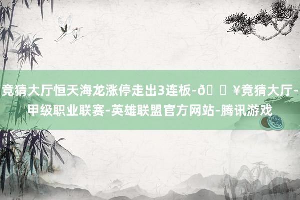 竞猜大厅恒天海龙涨停走出3连板-🔥竞猜大厅-甲级职业联赛-英雄联盟官方网站-腾讯游戏