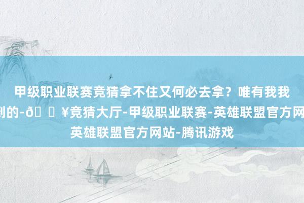 甲级职业联赛竞猜拿不住又何必去拿？唯有我我方觉到、悟到的-🔥竞猜大厅-甲级职业联赛-英雄联盟官方网站-腾讯游戏