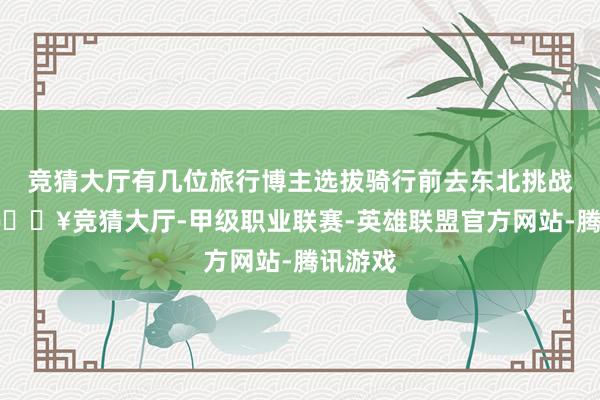 竞猜大厅有几位旅行博主选拔骑行前去东北挑战漠河-🔥竞猜大厅-甲级职业联赛-英雄联盟官方网站-腾讯游戏