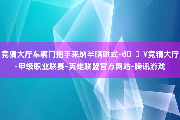 竞猜大厅车辆门把手采纳半瞒哄式-🔥竞猜大厅-甲级职业联赛-英雄联盟官方网站-腾讯游戏