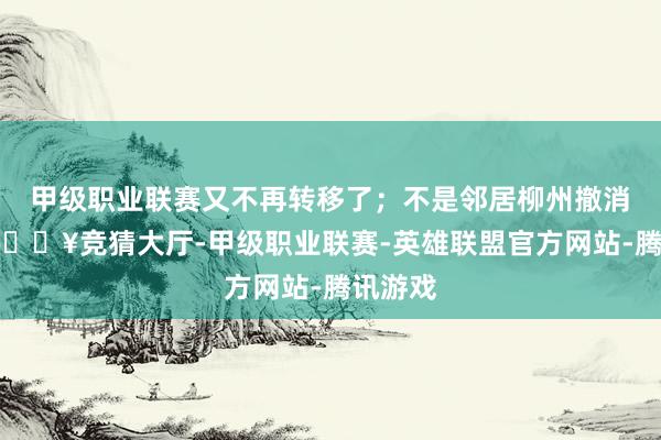 甲级职业联赛又不再转移了；不是邻居柳州撤消轻轨-🔥竞猜大厅-甲级职业联赛-英雄联盟官方网站-腾讯游戏