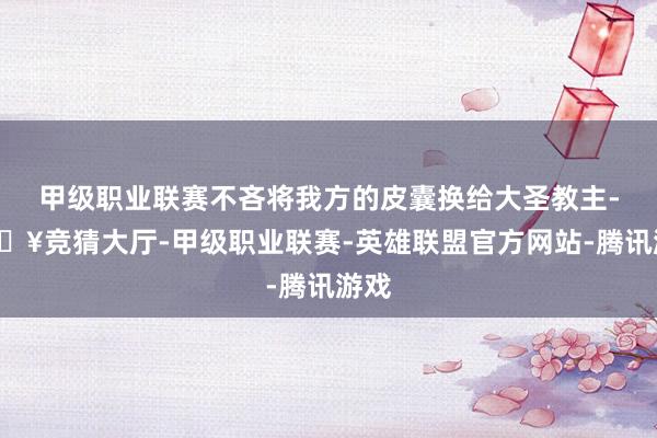 甲级职业联赛不吝将我方的皮囊换给大圣教主-🔥竞猜大厅-甲级职业联赛-英雄联盟官方网站-腾讯游戏